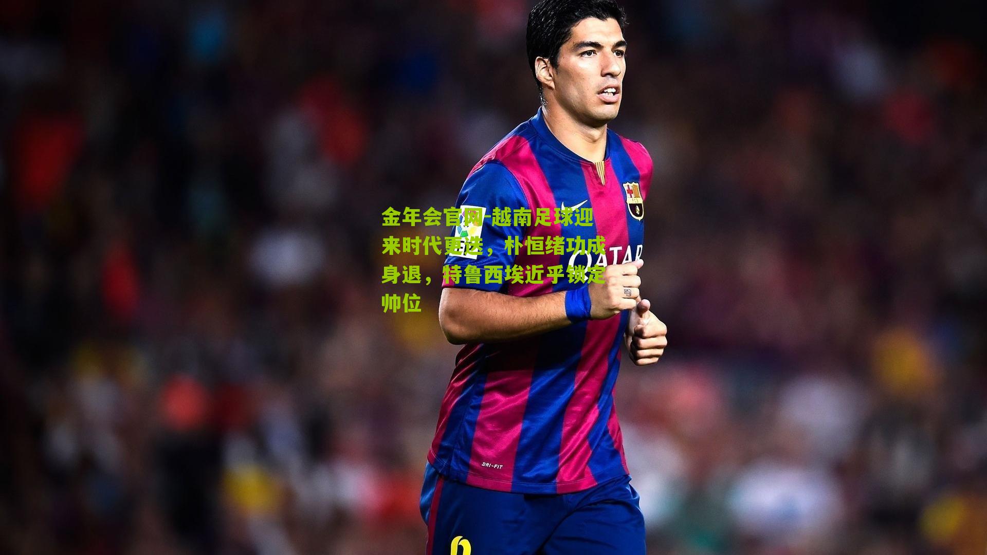 越南足球迎来时代更迭，朴恒绪功成身退，特鲁西埃近乎锁定帅位