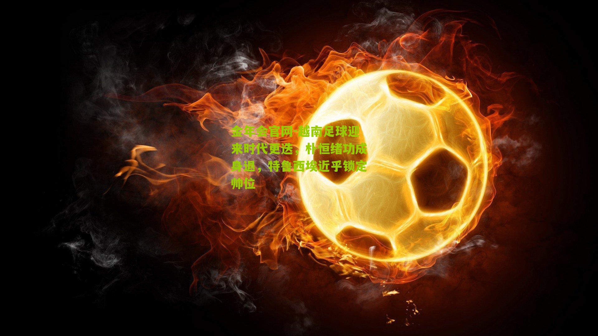 越南足球迎来时代更迭，朴恒绪功成身退，特鲁西埃近乎锁定帅位