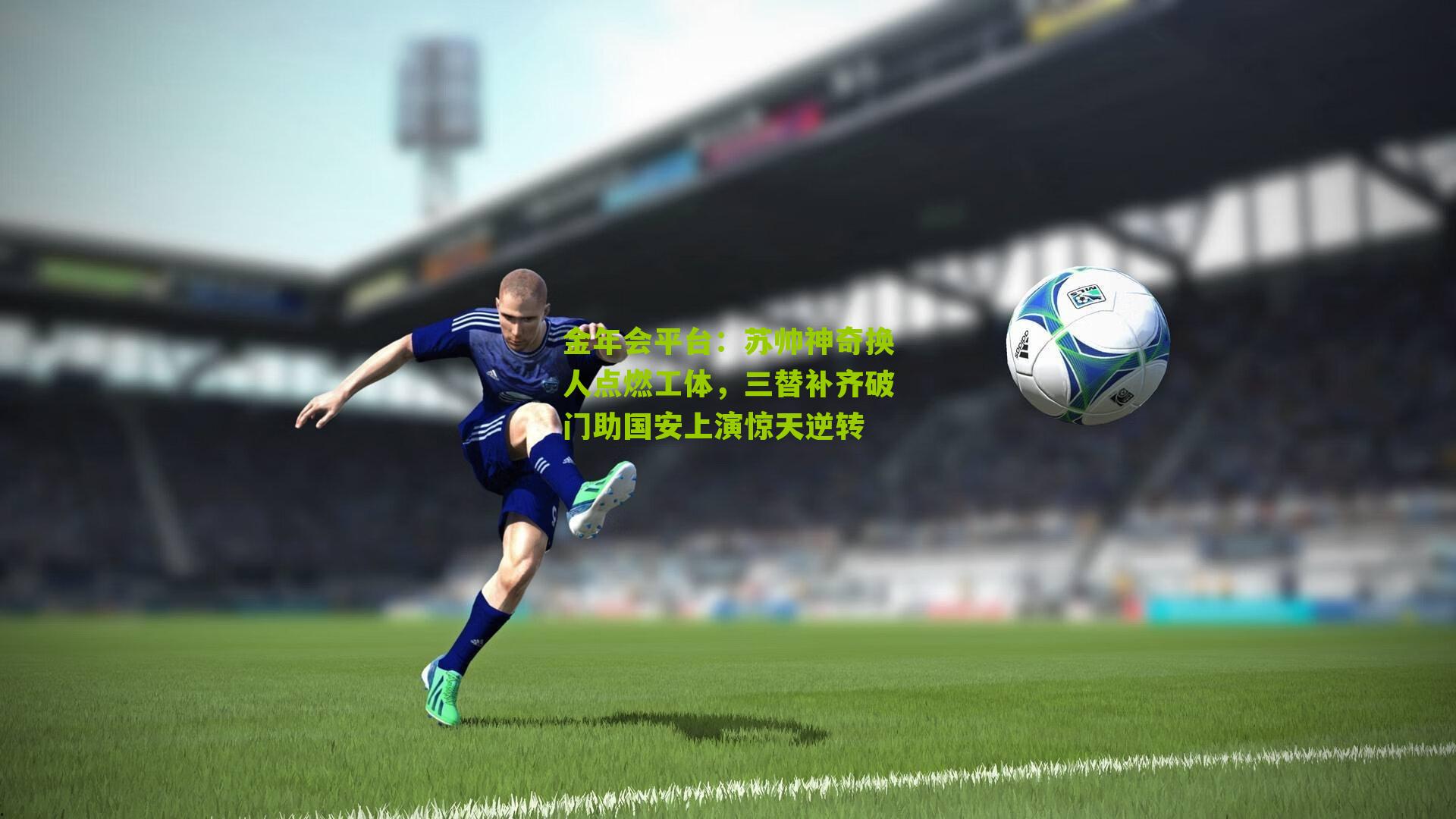 金年会平台：苏帅神奇换人点燃工体，三替补齐破门助国安上演惊天逆转